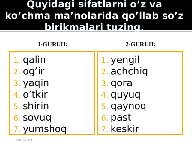 Quyidagi sifatlarni o’z va ko’chma ma’nolarida qo’llab so’z birikmalari tuzing. 1-guruh: 2-guruh: qalin og’ir yaqin o’tkir shirin sovuq yumshoq yengil achchiq qora quyuq qaynoq past keskir 11:20:51 AM 