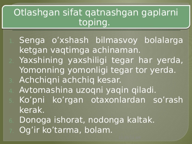 Otlashgan sifat qatnashgan gaplarni toping. Senga o’xshash bilmasvoy bolalarga ketgan vaqtimga achinaman. Yaxshining yaxshiligi tegar har yerda, Yomonning yomonligi tegar tor yerda. Achchiqni achchiq kesar. Avtomashina uzoqni yaqin qiladi. Ko’pni ko’rgan otaxonlardan so’rash kerak. Donoga ishorat, nodonga kaltak. Og’ir ko’tarma, bolam. 11:20:51 AM 