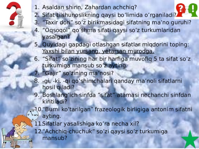 4/5/20 Asaldan shirin, Zahardan achchiq? Sifat tilshunoslikning qaysi bo’limida o’rganiladi? “ Taxir dori” so’z birikmasidagi sifatning ma’no guruhi? “ Oqsoqol” qo’shma sifati qaysi so’z turkumlaridan yasalgan? Quyidagi gapdagi otlashgan sifatlar miqdorini toping: Yaxshi bilan yursang, yetarsan murodga.  “ Sifat” so’zining har bir harfiga muvofiq 5 ta sifat so’z turkumiga mansub so’z ayting. “ Gajir” so’zining ma’nosi? -gi, -ki, -qi qo’shimchalari qanday ma’noli sifatlarni hosil qiladi? Boshlang’ich sinfda “sifat” atamasi nechanchi sinfdan kiritiladi? “ Burni ko’tarilgan” frazeologik birligiga antonim sifatni ayting. Sifatlar yasalishiga ko’ra necha xil? “ Achchiq-chuchuk” so’zi qaysi so’z turkumiga mansub? 11:20:51 AM  