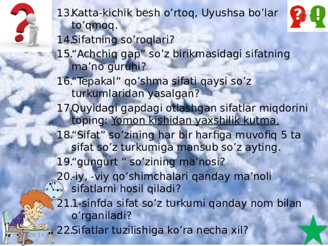 Katta-kichik besh o’rtoq, Uyushsa bo’lar to’qmoq. Sifatning so’roqlari? “ Achchiq gap” so’z birikmasidagi sifatning ma’no guruhi? “ Tepakal” qo’shma sifati qaysi so’z turkumlaridan yasalgan? Quyidagi gapdagi otlashgan sifatlar miqdorini toping: Yomon kishidan yaxshilik kutma. “ Sifat” so’zining har bir harfiga muvofiq 5 ta sifat so’z turkumiga mansub so’z ayting. “ gungurt ” so’zining ma’nosi? -iy, -viy qo’shimchalari qanday ma’noli sifatlarni hosil qiladi? 1-sinfda sifat so’z turkumi qanday nom bilan o’rganiladi? Sifatlar tuzilishiga ko’ra necha xil? 11:20:51 AM 