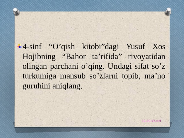 4-sinf “O’qish kitobi”dagi Yusuf Xos Hojibning “Bahor ta’rifida” rivoyatidan olingan parchani o’qing. Undagi sifat so’z turkumiga mansub so’zlarni topib, ma’no guruhini aniqlang. 11:20:51 AM 