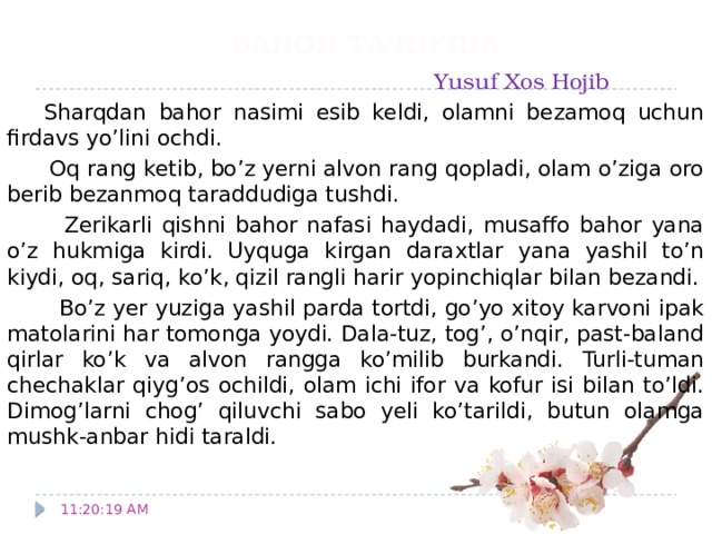 BAHOR TA’RIFIDA   Yusuf Xos Hojib  Sharqdan bahor nasimi esib keldi, olamni bezamoq uchun firdavs yo’lini ochdi.  Oq rang ketib, bo’z yerni alvon rang qopladi, olam o’ziga oro berib bezanmoq taraddudiga tushdi.  Zerikarli qishni bahor nafasi haydadi, musaffo bahor yana o’z hukmiga kirdi. Uyquga kirgan daraxtlar yana yashil to’n kiydi, oq, sariq, ko’k, qizil rangli harir yopinchiqlar bilan bezandi.  Bo’z yer yuziga yashil parda tortdi, go’yo xitoy karvoni ipak matolarini har tomonga yoydi. Dala-tuz, tog’, o’nqir, past-baland qirlar ko’k va alvon rangga ko’milib burkandi. Turli-tuman chechaklar qiyg’os ochildi, olam ichi ifor va kofur isi bilan to’ldi. Dimog’larni chog’ qiluvchi sabo yeli ko’tarildi, butun olamga mushk-anbar hidi taraldi. 11:20:51 AM 