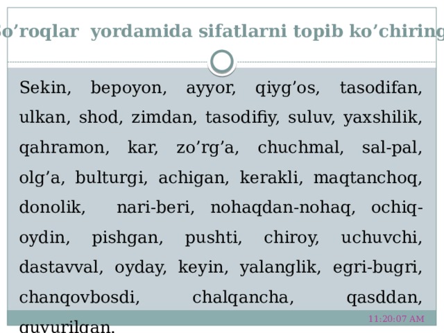 So’roqlar yordamida sifatlarni topib ko’chiring. Sekin, bepoyon, ayyor, qiyg’os, tasodifan, ulkan, shod, zimdan, tasodifiy, suluv, yaxshilik, qahramon, kar, zo’rg’a, chuchmal, sal-pal, olg’a, bulturgi, achigan, kerakli, maqtanchoq, donolik, nari-beri, nohaqdan-nohaq, ochiq-oydin, pishgan, pushti, chiroy, uchuvchi, dastavval, oyday, keyin, yalanglik, egri-bugri, chanqovbosdi, chalqancha, qasddan, quvurilgan. 11:20:51 AM 