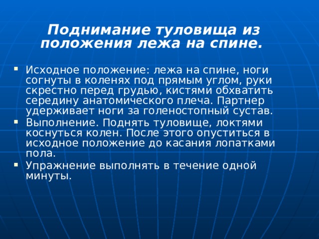 Поднимание туловища из положения лежа на спине.  Исходное положение: лежа на спине, ноги согнуты в коленях под прямым углом, руки скрестно перед грудью, кистями обхватить середину анатомического плеча. Партнер удерживает ноги за голеностопный сустав. Выполнение. Поднять туловище, локтями коснуться колен. После этого опуститься в исходное положение до касания лопатками пола. Упражнение выполнять в течение одной минуты. 