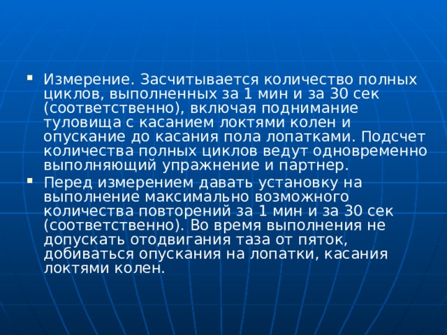 Измерение.  Засчитывается количество полных циклов, выполненных за 1 мин и за 30 сек (соответственно), включая поднимание туловища с касанием локтями колен и опускание до касания пола лопатками. Подсчет количества полных циклов ведут одновременно выполняющий упражнение и партнер. Перед измерением давать установку на выполнение максимально возможного количества повторений за 1 мин и за 30 сек (соответственно). Во время выполнения не допускать отодвигания таза от пяток, добиваться опускания на лопатки, касания локтями колен. 