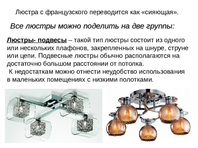 Люстра с французского переводится как «сияющая». Все люстры можно поделить на две группы: Люстры- подвесы – такой тип люстры состоит из одного или нескольких плафонов, закрепленных на шнуре, струне или цепи. Подвесные люстры обычно располагаются на достаточно большом расстоянии от потолка.  К недостаткам можно отнести неудобство использования в маленьких помещениях с низкими полотками. 