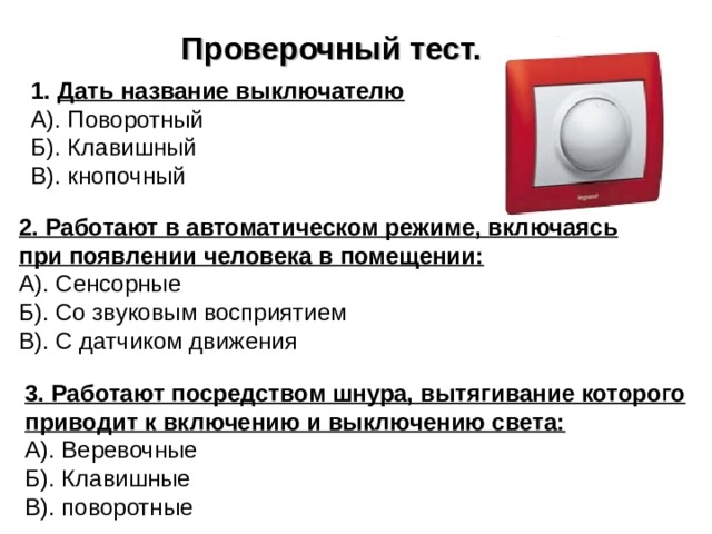 Проверочный тест. Дать название выключателю А). Поворотный Б). Клавишный В). кнопочный 2. Работают в автоматическом режиме, включаясь при появлении человека в помещении: А). Сенсорные Б). Со звуковым восприятием В). С датчиком движения 3. Работают посредством шнура, вытягивание которого приводит к включению и выключению света: А). Веревочные Б). Клавишные В). поворотные 