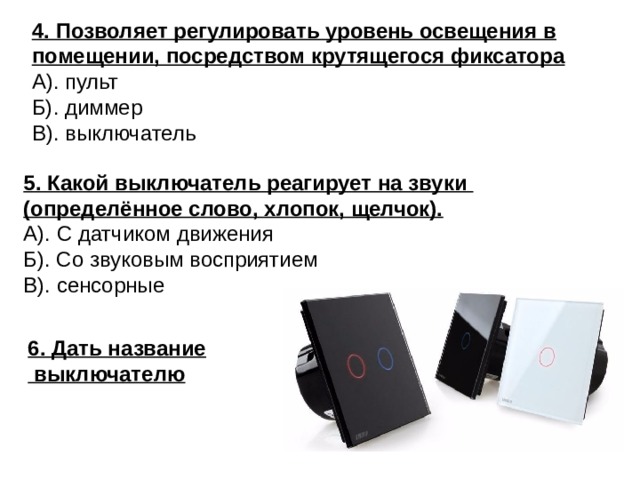 4. Позволяет регулировать уровень освещения в помещении, посредством крутящегося фиксатора А). пульт Б). диммер В). выключатель 5. Какой выключатель реагирует на звуки (определённое слово, хлопок, щелчок).  А). С датчиком движения Б). Со звуковым восприятием В). сенсорные 6. Дать название  выключателю 