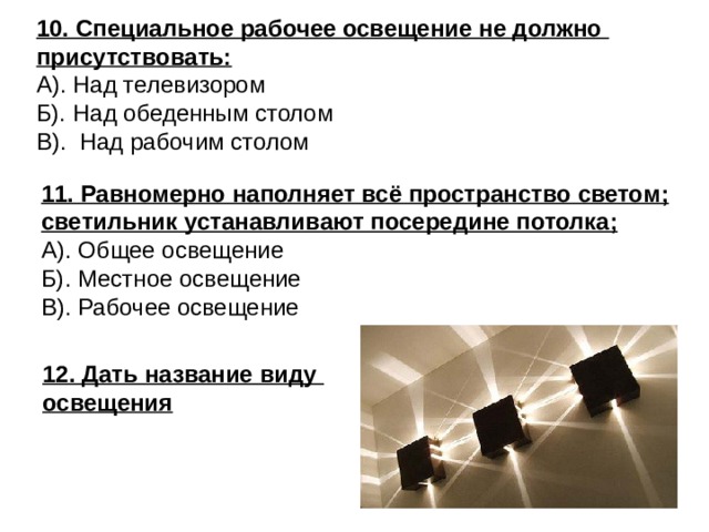 10. Специальное рабочее освещение не должно присутствовать: А). Над телевизором Б). Над обеденным столом В). Над рабочим столом 11. Равномерно наполняет всё пространство светом; светильник устанавливают посередине потолка; А). Общее освещение Б). Местное освещение В). Рабочее освещение 12. Дать название виду освещения 