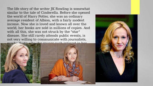 The life story of the writer JK Rowling is somewhat similar to the tale of Cinderella. Before she opened the world of Harry Potter, she was an ordinary average resident of Albion, with a fairly modest income. Now she is loved and known all over the world, her books are sold in millions of copies. And with all this, she was not struck by the 