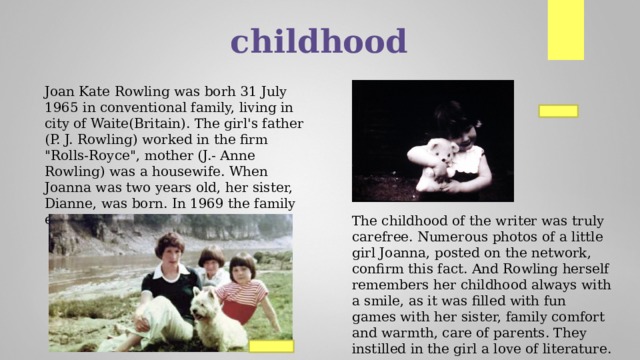 childhood Joan Kate Rowling was borh 31 July 1965 in conventional family, living in city of Waite(Britain). The girl's father (P. J. Rowling) worked in the firm 