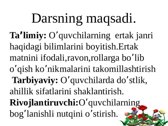 Darsning maqsadi. Ta ’ limiy: O ’ quvchilarning ertak janri haqidagi bilimlarini boyitish.Ertak matnini ifodali,ravon,rollarga bo ’ lib o ’ qish ko ’ nikmalarini takomillashtirish  Tarbiyaviy: O ’ quvchilarda do ’ stlik, ahillik sifatlarini shaklantirish. Rivojlantiruvchi: O ’ quvchilarning bog ’ lanishli nutqini o ’ stirish. 