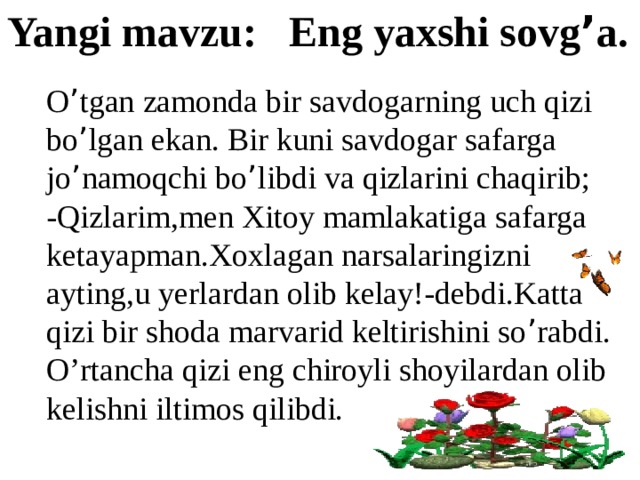 Yangi mavzu: Eng yaxshi sovg ’ a. O ’ tgan zamonda bir savdogarning uch qizi bo ’ lgan ekan. Bir kuni savdogar safarga jo ’ namoqchi bo ’ libdi va qizlarini chaqirib; -Qizlarim,men Xitoy mamlakatiga safarga ketayapman.Xoxlagan narsalaringizni ayting,u yerlardan olib kelay!-debdi.Katta qizi bir shoda marvarid keltirishini so ’ rabdi. O’rtancha qizi eng chiroyli shoyilardan olib kelishni iltimos qilibdi. 