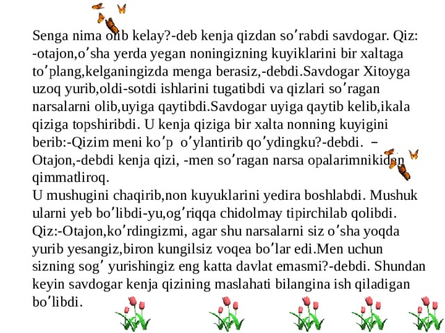 Senga nima olib kelay?-deb kenja qizdan so ’ rabdi savdogar. Qiz: -otajon,o ’ sha yerda yegan noningizning kuyiklarini bir xaltaga to ’ plang,kelganingizda menga berasiz,-debdi.Savdogar Xitoyga uzoq yurib,oldi-sotdi ishlarini tugatibdi va qizlari so ’ ragan narsalarni olib,uyiga qaytibdi.Savdogar uyiga qaytib kelib,ikala qiziga topshiribdi. U kenja qiziga bir xalta nonning kuyigini berib:-Qizim meni ko ’ p o ’ ylantirib qo ’ ydingku?-debdi. – Otajon,-debdi kenja qizi, -men so ’ ragan narsa opalarimnikidan qimmatliroq. U mushugini chaqirib,non kuyuklarini yedira boshlabdi. Mushuk ularni yeb bo ’ libdi-yu,og ’ riqqa chidolmay tipirchilab qolibdi. Qiz:-Otajon,ko ’ rdingizmi, agar shu narsalarni siz o ’ sha yoqda yurib yesangiz,biron kungilsiz voqea bo ’ lar edi.Men uchun sizning sog ’ yurishingiz eng katta davlat emasmi?-debdi. Shundan keyin savdogar kenja qizining maslahati bilangina ish qiladigan bo ’ libdi. 