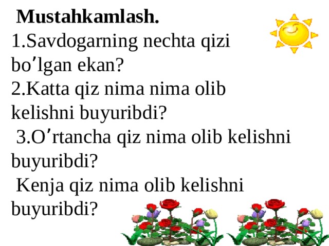  Mustahkamlash. 1.Savdogarning nechta qizi bo ’ lgan ekan? 2.Katta qiz nima nima olib kelishni buyuribdi?  3.O ’ rtancha qiz nima olib kelishni buyuribdi?  Kenja qiz nima olib kelishni buyuribdi?  