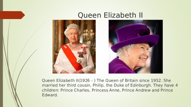 Queen Elizabeth  II Queen Elizabeth  II(1926 - ) The Queen of Britain since 1952. She married her third cousin, Philip, the Duke of Edinburgh. They have 4 children: Prince Charles, Princess Anne, Prince Andrew and Prince Edward. 
