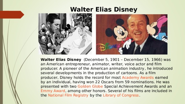 Walter Elias Disney Walter Elias Disney   (December 5, 1901 – December 15, 1966) was an American entrepreneur, animator, writer, voice actor and film producer. A pioneer of the  American animation industry , he introduced several developments in the production of  cartoons . As a film producer, Disney holds the record for most  Academy Awards  earned by an individual, having won 22 Oscars from 59 nominations. He was presented with two  Golden Globe  Special Achievement Awards and an  Emmy Award , among other honors. Several of his films are included in the  National Film Registry  by the  Library of Congress . 