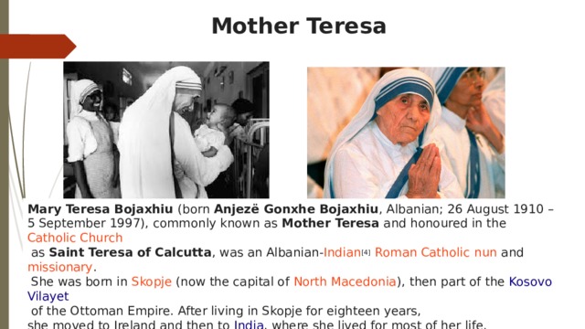 Mother Teresa Mary Teresa Bojaxhiu  (born  Anjezë Gonxhe Bojaxhiu , Albanian; 26 August 1910 – 5 September 1997), commonly known as Mother Teresa  and honoured in the  Catholic Church   as  Saint Teresa of Calcutta , was an  Albanian - Indian [4]   Roman Catholic   nun  and  missionary .   She was born in  Skopje  (now the capital of  North Macedonia ), then part of the  Kosovo Vilayet   of the Ottoman Empire. After living in Skopje for eighteen years, she moved to Ireland and then to  India , where she lived for most of her life.  