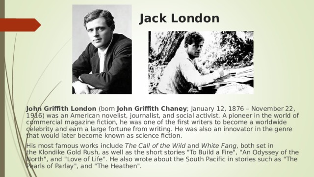 Jack London   John Griffith London  (born  John Griffith Chaney ; January 12, 1876 – November 22, 1916) was an American novelist, journalist, and social activist. A pioneer in the world of commercial magazine fiction, he was one of the first writers to become a worldwide celebrity and earn a large fortune from writing. He was also an innovator in the genre that would later become known as science fiction. His most famous works include  The Call of the Wild  and  White Fang , both set in the Klondike Gold Rush, as well as the short stories 