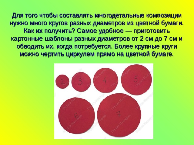 Для того чтобы составлять многодетальные композиции нужно много кругов разных диаметров из цветной бумаги. Как их получить? Самое удобное — приготовить картонные шаблоны разных диаметров от 2 см до 7 см и обводить их, когда потребуется. Более крупные круги можно чертить циркулем прямо на цветной бумаге.   