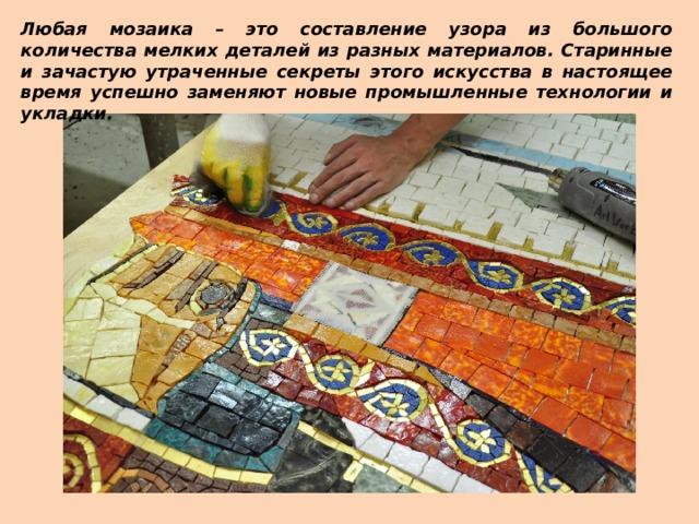 Любая мозаика – это составление узора из большого количества мелких деталей из разных материалов. Старинные и зачастую утраченные секреты этого искусства в настоящее время успешно заменяют новые промышленные технологии и укладки. 