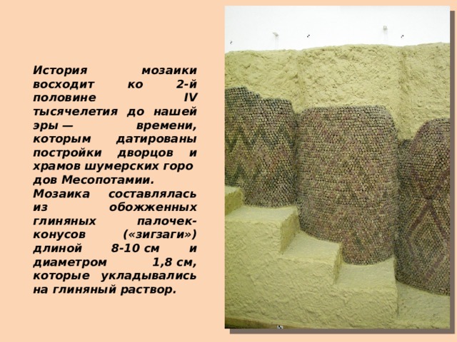 История мозаики восходит ко 2-й половине IV тысячелетия до нашей эры — времени, которым датированы постройки дворцов и храмов шумерских городов Месопотамии. Мозаика составлялась из обожженных глиняных палочек-конусов («зигзаги») длиной 8-10 см и диаметром 1,8 см, которые укладывались на глиняный раствор. 