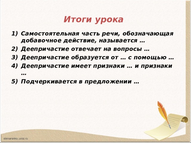 Итоги урока  Самостоятельная часть речи, обозначающая добавочное действие, называется … Деепричастие отвечает на вопросы … Деепричастие образуется от … с помощью … Деепричастие имеет признаки … и признаки … Подчеркивается в предложении …  