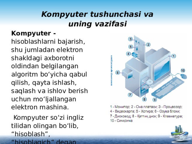 Kompyuter tushunchasi va uning vazifasi   Kompyuter - hisoblashlarni bajarish, shu jumladan elektron shakldagi axborotni oldindan belgilangan algoritm bo‘yicha qabul qilish, qayta ishlash, saqlash va ishlov berish uchun mo‘ljallangan elektron mashina.  Kompyuter so‘zi ingliz tilidan olingan bo‘lib, “hisoblash”, “hisoblagich” degan ma’nolarni bildiradi. 