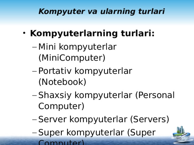 Kompyuter va ularning turlari Kompyuterlarning turlari: Mini kompyuterlar (MiniComputer) Portativ kompyuterlar (Notebook) Shaxsiy kompyuterlar (Personal Computer) Server kompyuterlar (Servers) Super kompyuterlar (Super Computer) Mini kompyuterlar (MiniComputer) Portativ kompyuterlar (Notebook) Shaxsiy kompyuterlar (Personal Computer) Server kompyuterlar (Servers) Super kompyuterlar (Super Computer)   