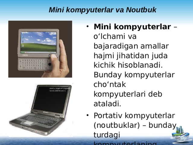 Mini kompyuterlar va Noutbuk Mini kompyuterlar – o‘lchami va bajaradigan amallar hajmi jihatidan juda kichik hisoblanadi. Bunday kompyuterlar cho‘ntak kompyuterlari deb ataladi. Portativ kompyuterlar (noutbuklar) – bunday turdagi kompyuterlaning ekrani va asosiy bloki bilashgan bo‘lib mobil foydalanishga juda qulay   