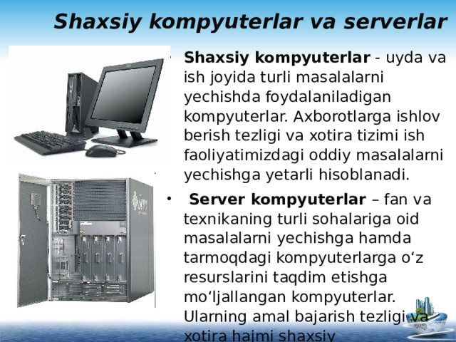 Shaxsiy kompyuterlar va serverlar Shaxsiy kompyuterlar - uyda va ish joyida turli masalalarni yechishda foydalaniladigan kompyuterlar. Axborotlarga ishlov berish tezligi va xotira tizimi ish faoliyatimizdagi oddiy masalalarni yechishga yetarli hisoblanadi.  Server kompyuterlar – fan va texnikaning turli sohalariga oid masalalarni yechishga hamda tarmoqdagi kompyuterlarga o‘z resurslarini taqdim etishga mo‘ljallangan kompyuterlar. Ularning amal bajarish tezligi va xotira hajmi shaxsiy kompyuterlarnikiga qaraganda ancha yuqori hisoblanadi.   