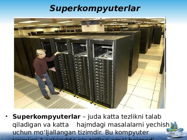 Superkompyuterlar Superkompyuterlar – juda katta tezlikni talab qiladigan va katta hajmdagi masalalarni yechish uchun mo‘ljallangan tizimdir. Bu kompyuter tizimlari 1 sekundda o‘n trillion amal bajaradi.   