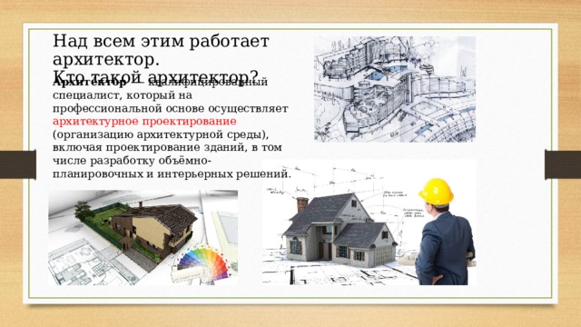 Над всем этим работает архитектор. Кто такой архитектор? Архите́ктор  — квалифицированный специалист, который на профессиональной основе осуществляет архитектурное проектирование (организацию архитектурной среды), включая проектирование зданий, в том числе разработку объёмно-планировочных и интерьерных решений. 