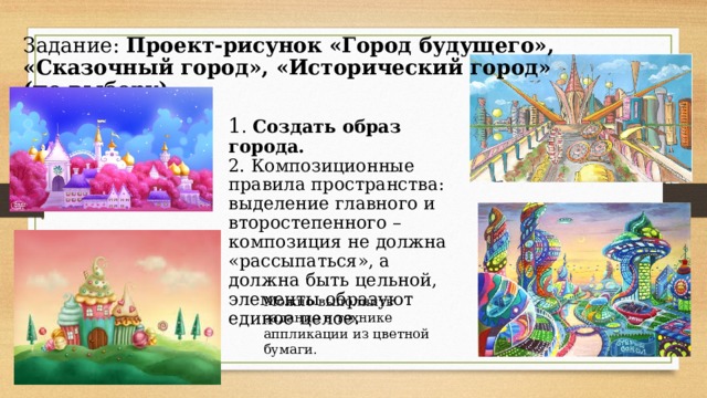 Задание: Проект-рисунок «Город будущего», «Сказочный город», «Исторический город» (по выбору) 1 . Создать образ города. 2. Композиционные правила пространства: выделение главного и второстепенного – композиция не должна «рассыпаться», а должна быть цельной, элементы образуют единое целое. Можно выполнить задание в технике аппликации из цветной бумаги. 