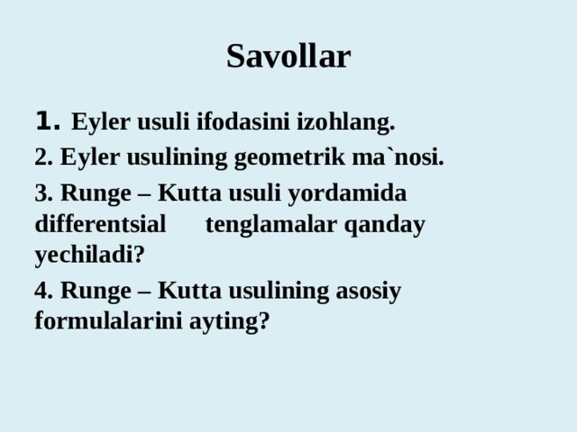 Savollar 1. Eyler usuli ifodasini izohlang. 2. Eyler usulining geometrik ma`nosi. 3. Runge – Kutta usuli yordamida differentsial tenglamalar qanday yechiladi? 4. Runge – Kutta usulining asosiy formulalarini ayting? 