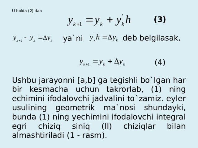 U holda (2) dan   (3) deb belgilasak, ya`ni (4) Ushbu jarayonni [a,b] ga tegishli bo`lgan har bir kesmacha uchun takrorlab, (1) ning echimini ifodalovchi jadvalini to`zamiz. eyler usulining geometrik ma`nosi shundayki, bunda (1) ning yechimini ifodalovchi integral egri chiziq siniq (II) chiziqlar bilan almashtiriladi (1 - rasm). 