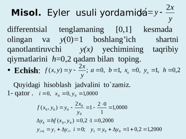 Misol. Eyler usuli yordamida differentsial tenglamaning [0,1] kesmada olingan va y (0) = 1 boshlang’ich shartni qanotlantiruvchi y(x) yechimining taqribiy qiymatlarini h =0,2 qadam bilan toping. Echish : Quyidagi hisoblash jadvalini to`zamiz. 1- qator . 