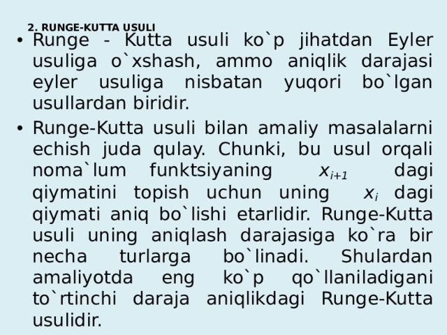 2. RUNGE-KUTTA USULI   Runge - Kutta usuli ko`p jihatdan Eyler usuliga o`xshash, ammo aniqlik darajasi eyler usuliga nisbatan yuqori bo`lgan usullardan biridir.   Runge-Kutta usuli bilan amaliy masalalarni echish juda qulay. Chunki, bu usul orqali noma`lum funktsiyaning x i+1 dagi qiymatini topish uchun uning x i  dagi qiymati aniq bo`lishi etarlidir. Runge-Kutta usuli uning aniqlash darajasiga ko`ra bir necha turlarga bo`linadi. Shulardan amaliyotda eng ko`p qo`llaniladigani to`rtinchi daraja aniqlikdagi Runge-Kutta usulidir. 