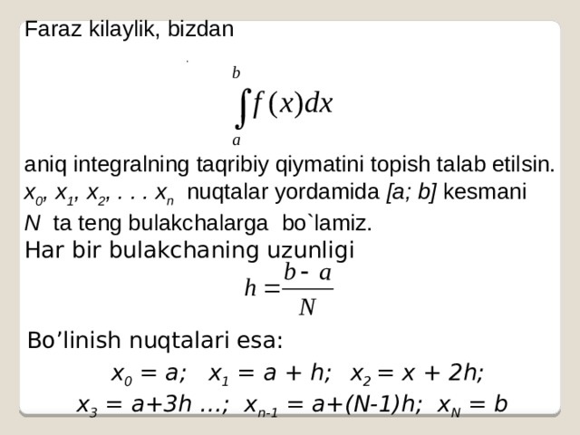Faraz kilaylik, bizdan aniq integralning taqribiy qiymatini topish talab etilsin. x 0 , x 1 , x 2 , . . . x n   nuqtalar yordamida [a; b] kesmani N ta teng bulakchalarga bo`lamiz.  Har bir bulakchaning uzunligi . Bo’linish nuqtalari esa:  x 0 = a; x 1 = a + h;  x 2 = x + 2h;  x 3 = a+3h …; x n-1 = a+(N-1)h; x N = b 