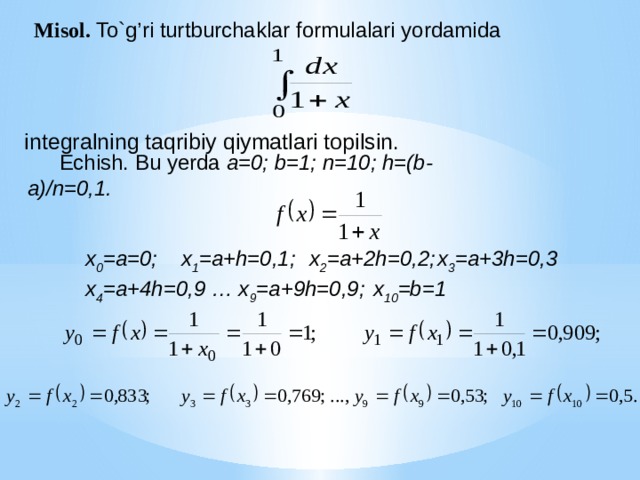 Misol. To`g’ri turtburchaklar formulalari yordamida  integralning taqribiy qiymatlari topilsin. Echish. Bu yerda a=0; b=1; n=10; h=(b- a)/n=0,1. x 0 =a=0;  x 1 =a+h=0,1;  x 2 =a+2h=0,2;  x 3 =a+3h=0,3 x 4 =a+4h=0,9 … x 9 =a+9h=0,9;  x 10 =b=1 