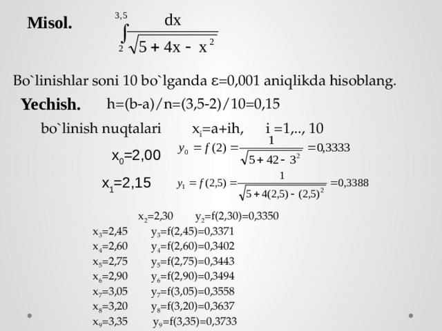 Misol. Bo`linishlar soni 10 bo`lganda ε=0,001 aniqlikda hisoblang. Yechish. h=(b-a)/n=(3,5-2)/10=0,15  bo`linish nuqtalari  x i =a+ih, i =1,.., 10 x 0 =2,00   x 1 =2,15   x 2 =2,30  y 2 =f(2,30)=0,3350   x 3 =2,45  y 3 =f(2,45)=0,3371   x 4 =2,60  y 4 =f(2,60)=0,3402   x 5 =2,75  y 5 =f(2,75)=0,3443   x 6 =2,90  y 6 =f(2,90)=0,3494   x 7 =3,05  y 7 =f(3,05)=0,3558   x 8 =3,20  y 8 =f(3,20)=0,3637   x 9 =3,35 y 9 =f(3,35)=0,3733   x 10 =3,50  y 10 =f(3,50)=0,3849 