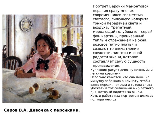 Портрет Верочки Мамонтовой поразил сразу многих современников свежестью светлого, сияющего колорита, тонкой передачей света и воздуха. Трепетный, мерцающий голубовато – серый фон картины, пронизанный теплым отражением из окна, розовое пятно платья и создают то впечатление свежести, чистоты и юной радости жизни, которое составляет самую сущность произведения. Художник рисует девочку нежными и легкими красками. Невольно кажется, что она лишь на минутку забежала в комнату, чтобы взять персик, присела и готова снова убежать в тот солнечный мир летнего дня, который видится за окном. Хоть и работа над портретом длилась полтора месяца. Сложное цветовое решение – много оттенков Серов В.А. Девочка с персиками.  