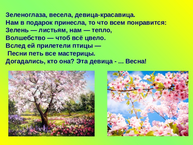 Зеленоглаза, весела, девица-красавица.  Нам в подарок принесла, то что всем понравится: Зелень — листьям, нам — тепло,  Волшебство — чтоб всё цвело.  Вслед ей прилетели птицы —  Песни петь все мастерицы.  Догадались, кто она? Эта девица - ... Весна! 