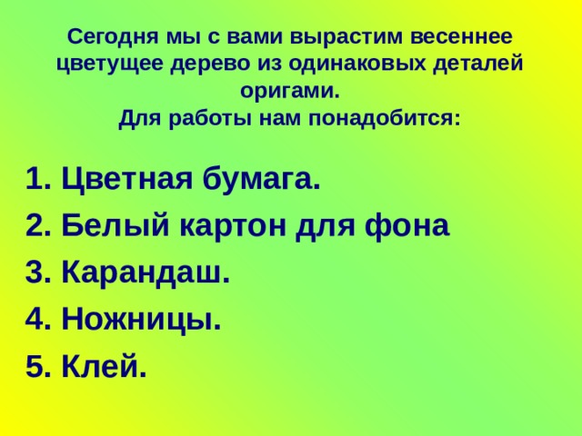 Сегодня мы с вами вырастим весеннее цветущее дерево из одинаковых деталей оригами.  Для работы нам понадобится: 1. Цветная бумага. 2. Белый картон для фона 3. Карандаш. 4. Ножницы. 5. Клей. 