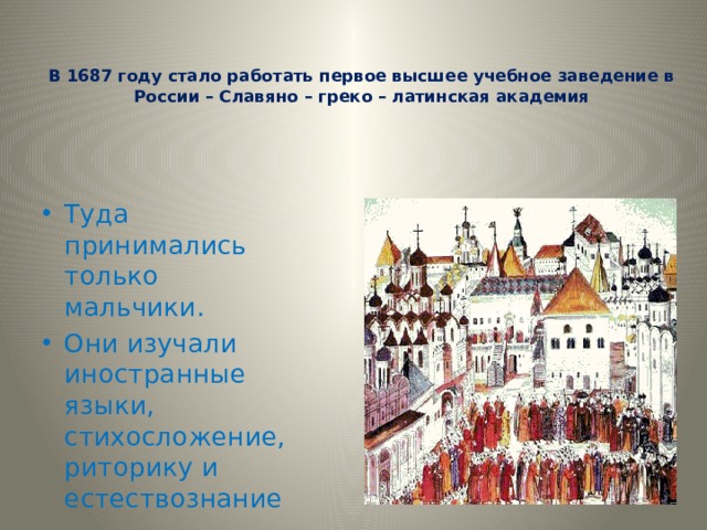   В 1687 году стало работать первое высшее учебное заведение в России – Славяно – греко – латинская академия Туда принимались только мальчики. Они изучали иностранные языки, стихосложение, риторику и естествознание 