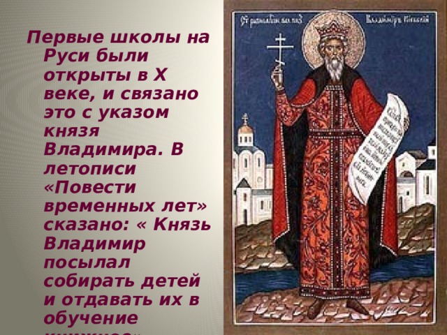 Первые школы на Руси были открыты в X веке, и связано это с указом князя Владимира. В летописи «Повести временных лет» сказано: « Князь Владимир посылал собирать детей и отдавать их в обучение книжное». Произошло это в 988 году. 