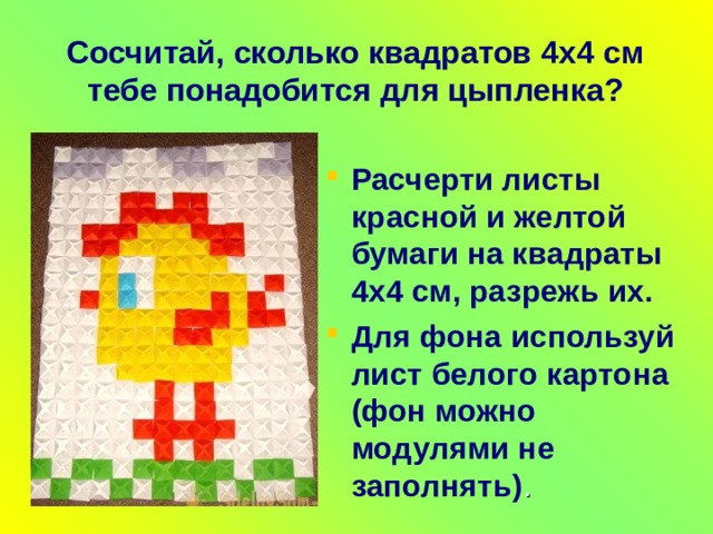 Сосчитай, сколько квадратов 4 x 4 см тебе понадобится  для цыпленка ? Расчерти листы красной и желтой бумаги на квадраты 4 x 4 см, разрежь их. Для фона используй лист белого картона (фон можно модулями не заполнять) . 