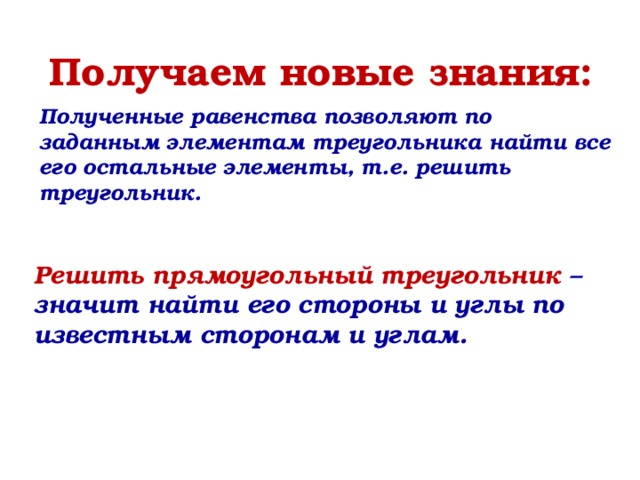 Получаем новые знания: Полученные равенства позволяют по заданным элементам треугольника найти все его остальные элементы, т.е. решить треугольник. Решить прямоугольный треугольник – значит найти его стороны и углы по известным сторонам и углам. 