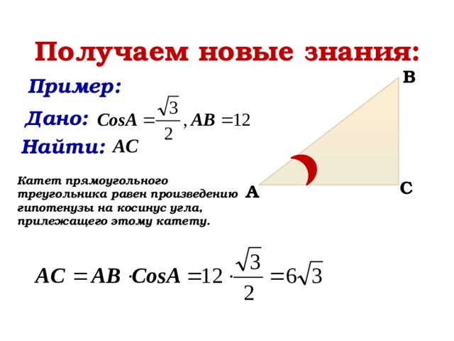 Получаем новые знания: B Пример:    Дано:    Найти:    Катет прямоугольного треугольника равен произведению гипотенузы на косинус угла, прилежащего этому катету. C A 