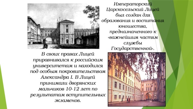 Императорский Царскосельский Лицей был создан для образования и воспитания юношества, предназначенного к «важнейшим частям службы Государственной». В своих правах Лицей приравнивался к российским университетам и находился под особым покровительством Александра I. В Лицей принимали дворянских мальчиков 10-12 лет по результатам вступительных экзаменов. 